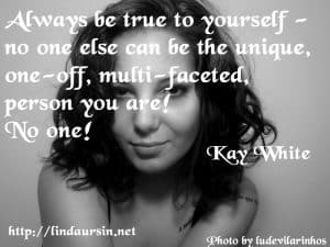 Always be true to yourself - No one else can be the unique, one-off, multi-faceted person you are! No one! - Kay White